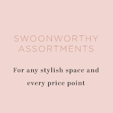 swoon worthy assortments for any stylish space